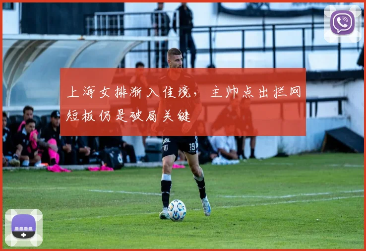 上海女排渐入佳境，主帅点出拦网短板仍是破局关键