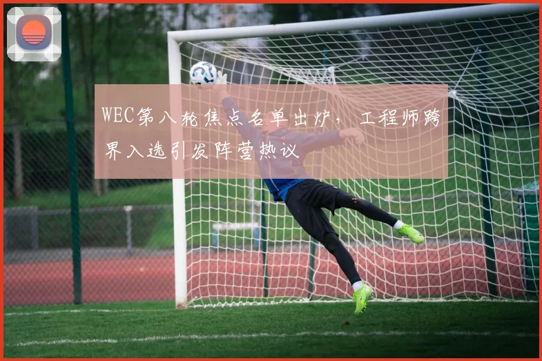 WEC第八轮焦点名单出炉，工程师跨界入选引发阵营热议