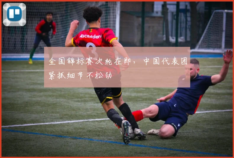 全国锦标赛次轮在即，中国代表团紧抓细节不松劲