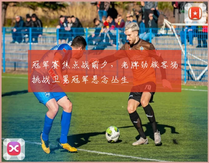 冠军赛焦点战前夕，老牌劲旅客场挑战卫冕冠军悬念丛生